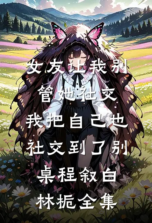 女友让我别管她社交，我把自己也社交到了别桌程叙白林栀全集