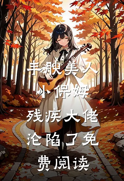 丰腴美人小保姆，残疾大佬沦陷了免费阅读