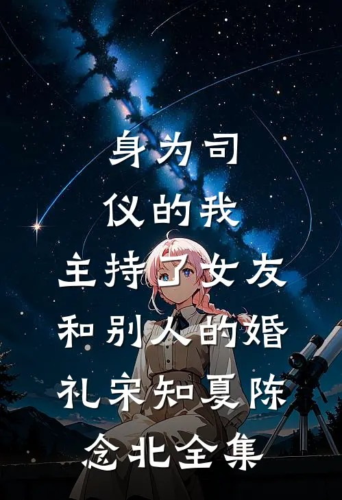 身为司仪的我，主持了女友和别人的婚礼宋知夏陈念北 全集