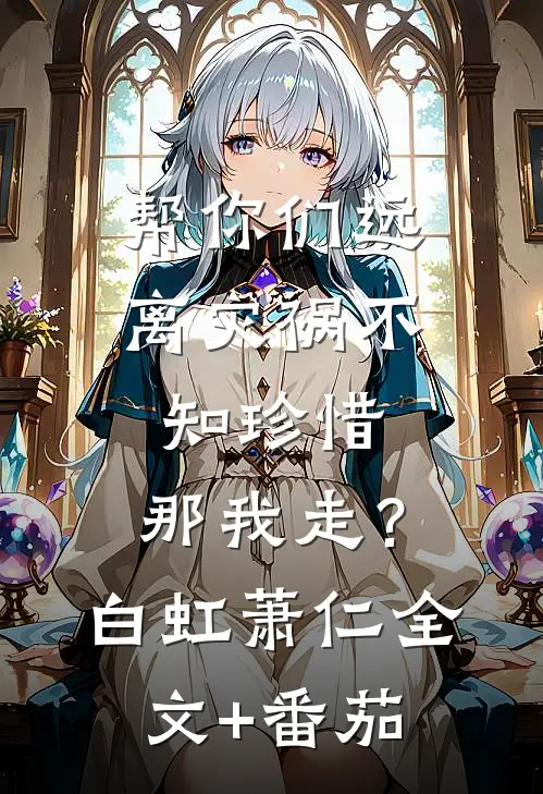 帮你们远离灾祸不知珍惜，那我走？白虹萧仁全文+番茄