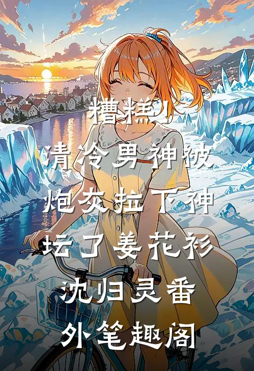 糟糕！清冷男神被炮灰拉下神坛了：姜花衫沈归灵番外笔趣阁