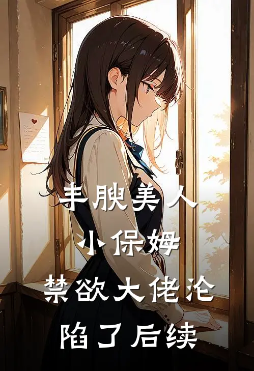 丰腴美人小保姆，禁欲大佬沦陷了后续