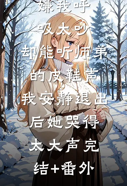 嫌我呼吸太吵，却能听师弟的皮鞋声，我安静退出后她哭得太大声完结+番外