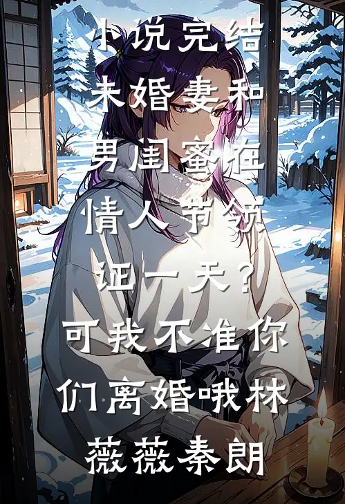 未婚妻和男闺蜜在情人节领证一天？可我不准你们离婚哦林薇薇秦朗热门网络小说_热门小说完结未婚妻和男闺蜜在情人节领证一天？可我不准你们离婚哦林薇薇秦朗