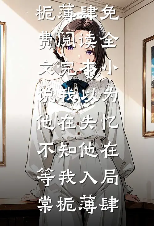 我以为他在失忆，不知他在等我入局(棠栀薄肆)免费阅读全文_完本小说我以为他在失忆，不知他在等我入局(棠栀薄肆)