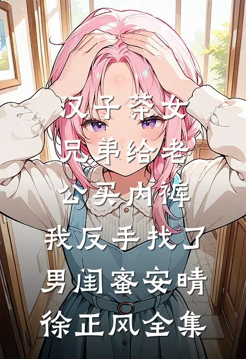 汉子茶女兄弟给老公买内裤，我反手找了男闺蜜安晴徐正风全集