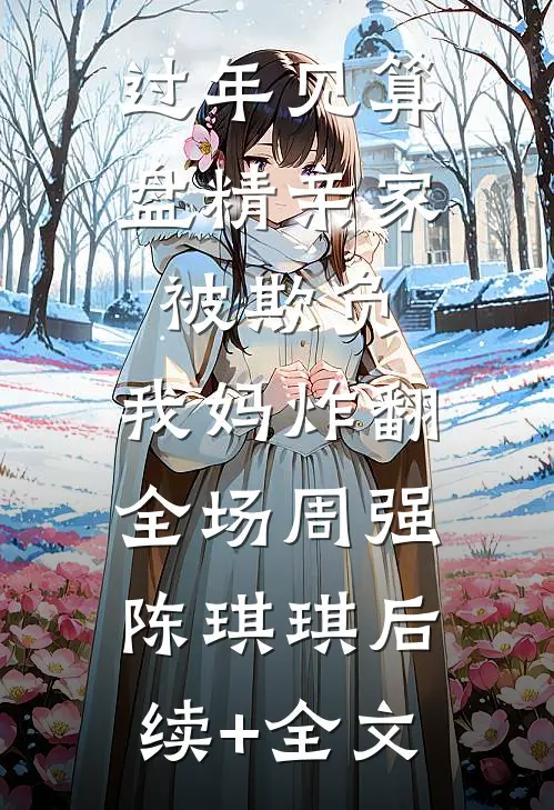 过年见算盘精亲家被欺负，我妈炸翻全场周强陈琪琪后续+全文