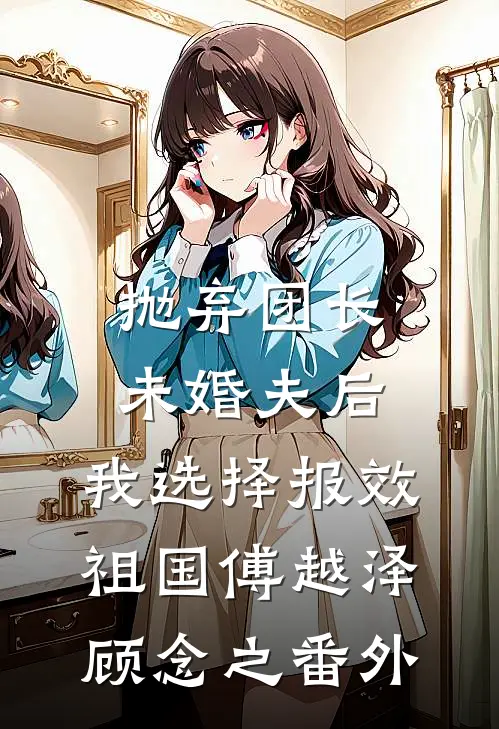 抛弃团长未婚夫后，我选择报效祖国傅越泽顾念之 番外