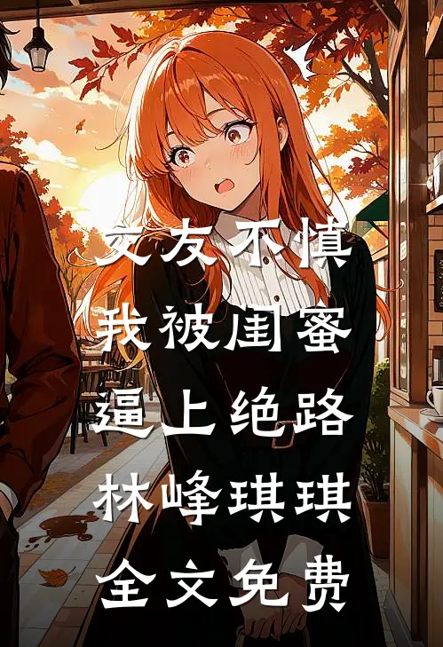 交友不慎，我被闺蜜逼上绝路林峰琪琪全文免费