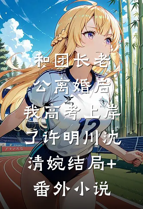 和团长老公离婚后，我高考上岸了许明川沈清婉结局+番外小说