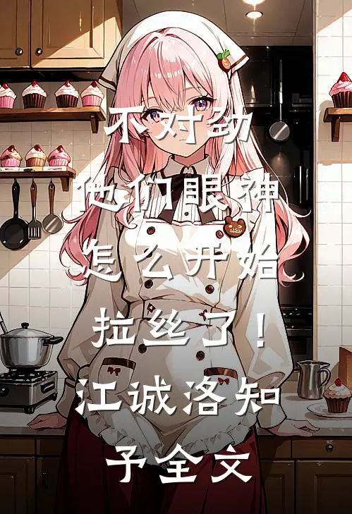 不对劲，他们眼神怎么开始拉丝了！江诚洛知予全文