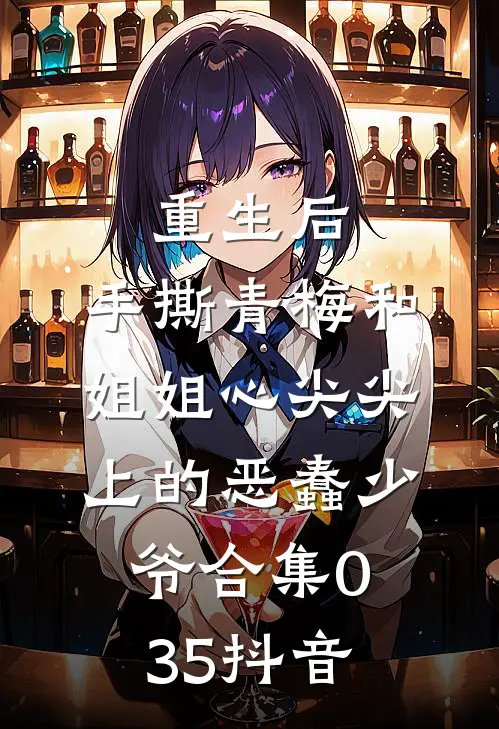 重生后，手撕青梅和姐姐心尖尖上的恶蠢少爷合集035抖音