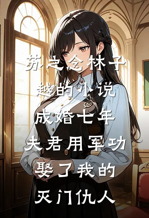苏之念林子越的小说成婚七年，夫君用军功娶了我的灭门仇人