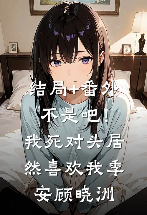 结局+番外不是吧！我死对头居然喜欢我。季安顾晓洲