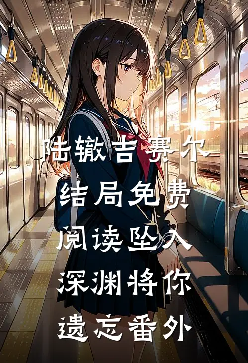 陆辙吉赛尔结局免费阅读坠入深渊将你遗忘番外