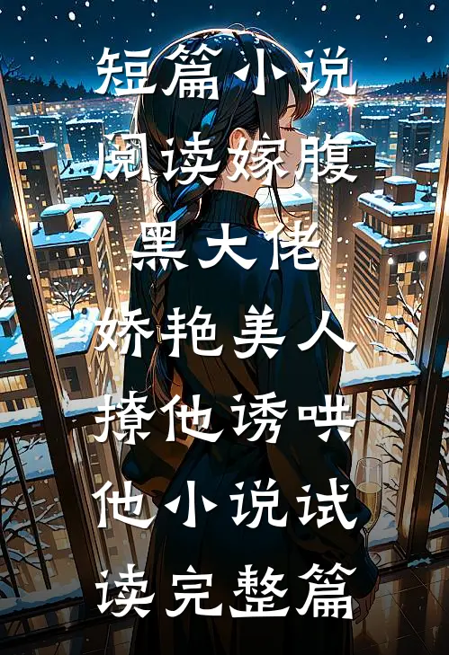 短篇小说阅读嫁腹黑大佬，娇艳美人撩他诱哄他小说试读完整篇