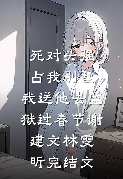 死对头强占我别墅，我送他去监狱过春节谢建文林雯昕完结文
