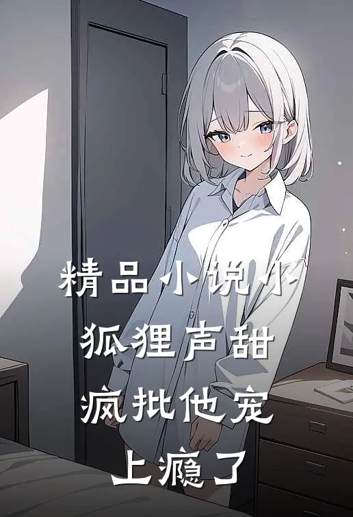 精品小说小狐狸声甜，疯批他宠上瘾了