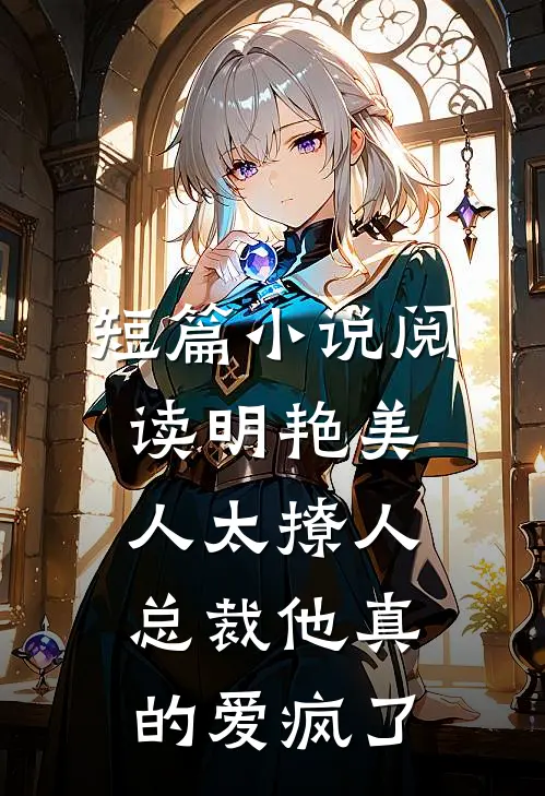 短篇小说阅读明艳美人太撩人，总裁他真的爱疯了