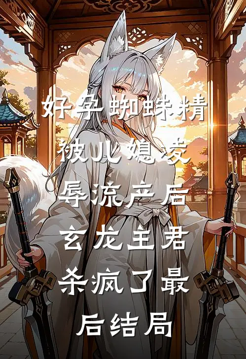 好孕蜘蛛精被儿媳凌辱流产后，玄龙主君杀疯了最后结局