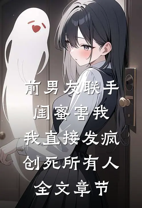前男友联手闺蜜害我，我直接发疯创死所有人全文章节