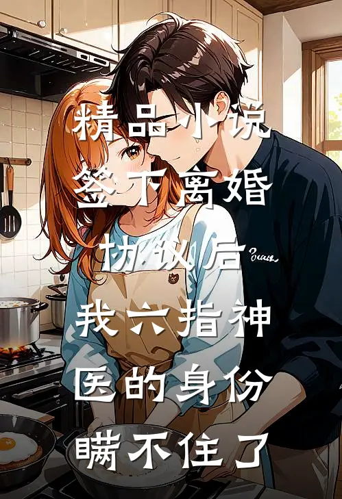 精品小说签下离婚协议后，我六指神医的身份瞒不住了