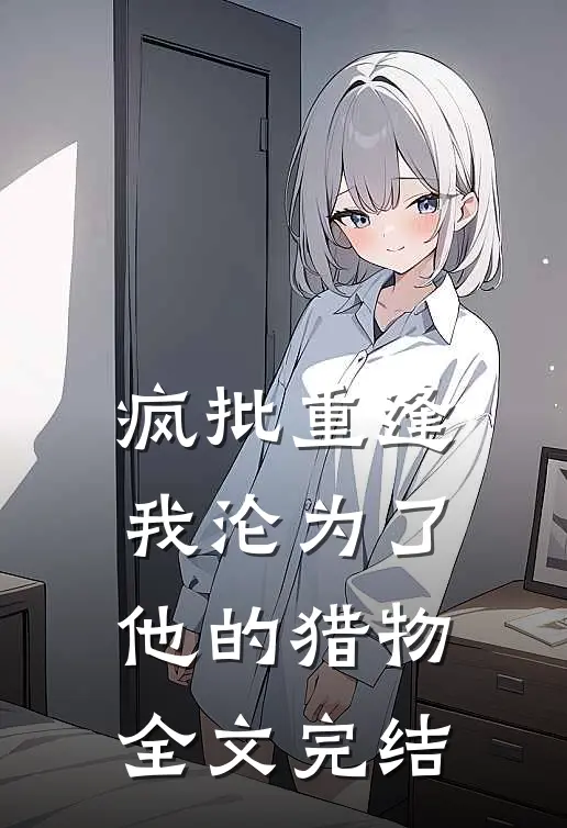 疯批重逢：我沦为了他的猎物全文完结