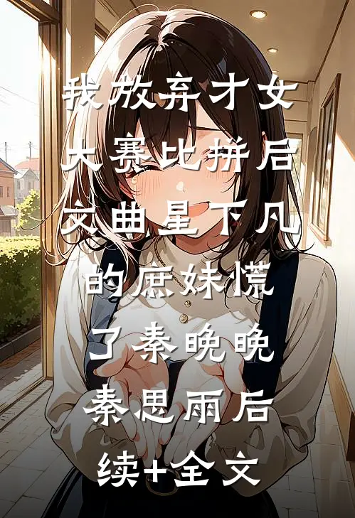 我放弃才女大赛比拼后，文曲星下凡的庶妹慌了秦晚晚秦思雨后续+全文
