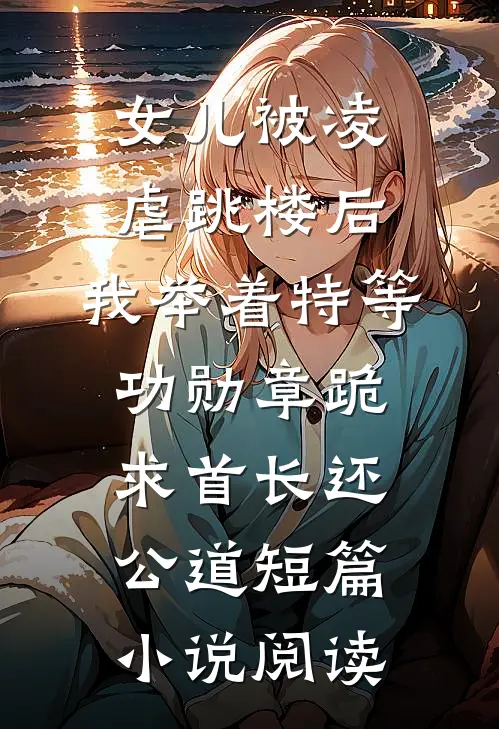 女儿被凌虐跳楼后，我举着特等功勋章跪求首长还公道短篇小说阅读