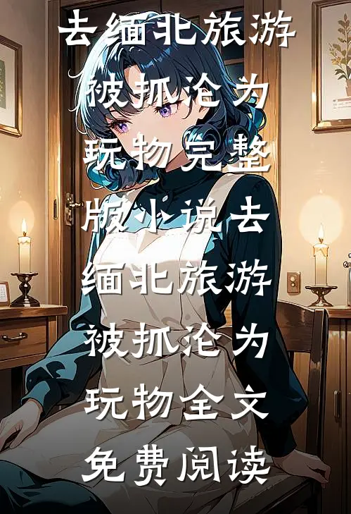 去缅北旅游被抓沦为玩物完整版小说_去缅北旅游被抓沦为玩物全文免费阅读