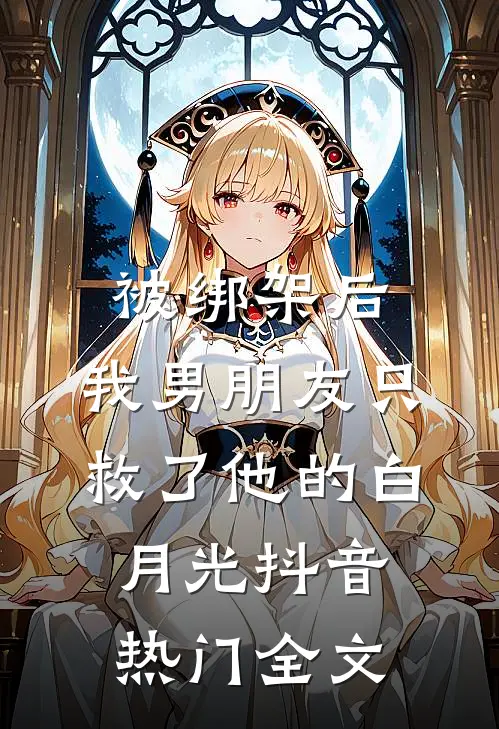 被绑架后，我男朋友只救了他的白月光抖音热门全文