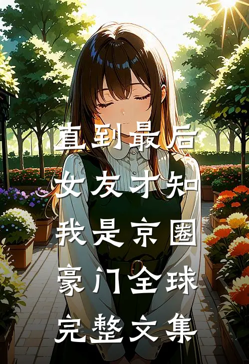 直到最后，女友才知我是京圈豪门全球完整文集