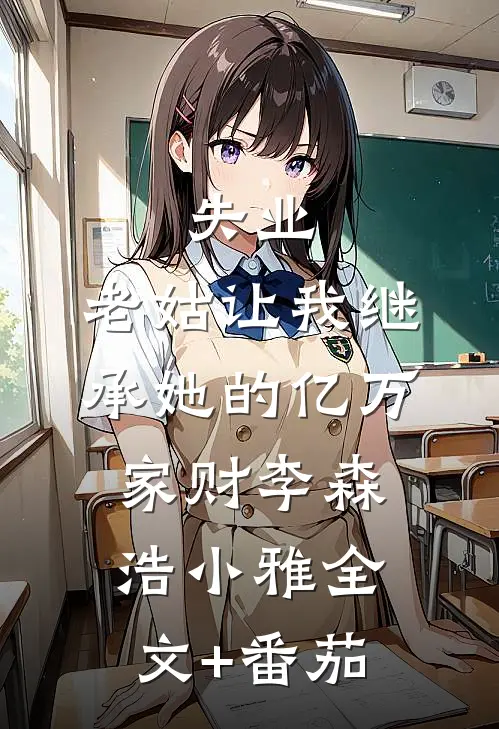 失业，老姑让我继承她的亿万家财李森浩小雅全文+番茄