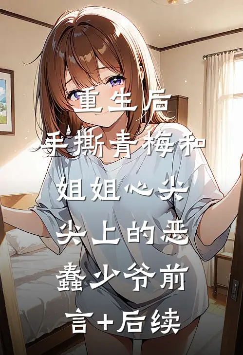 重生后，手撕青梅和姐姐心尖尖上的恶蠢少爷前言+后续