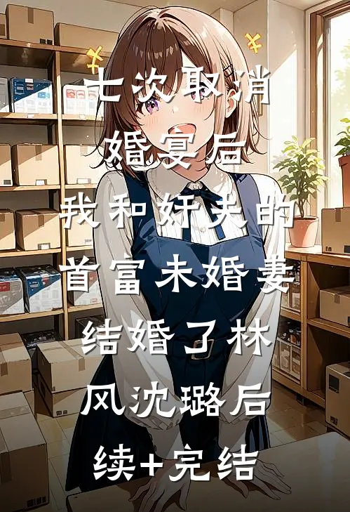 七次取消婚宴后，我和奸夫的首富未婚妻结婚了林风沈璐后续+完结