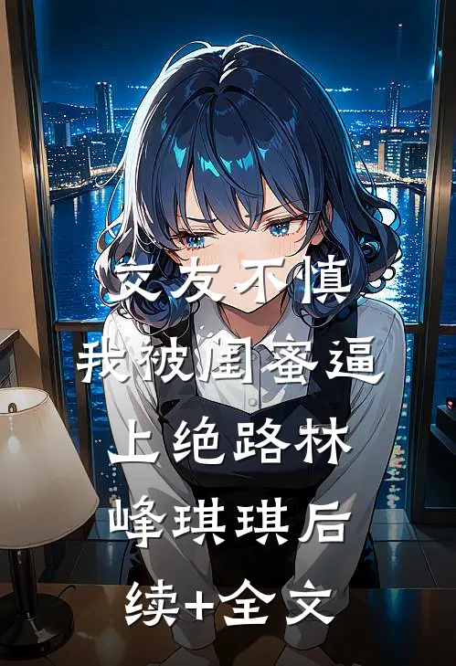 交友不慎，我被闺蜜逼上绝路林峰琪琪后续+全文
