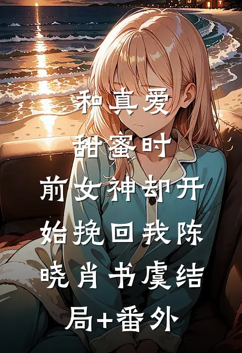 和真爱甜蜜时，前女神却开始挽回我陈晓肖书虞结局+番外
