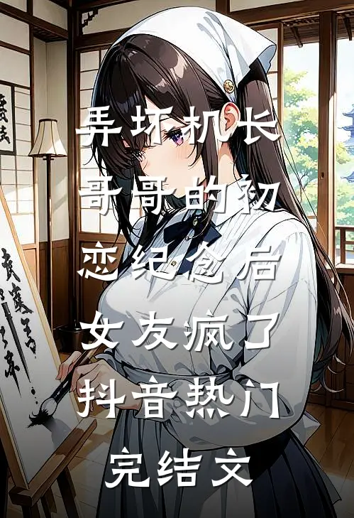 弄坏机长哥哥的初恋纪念后，女友疯了抖音热门完结文