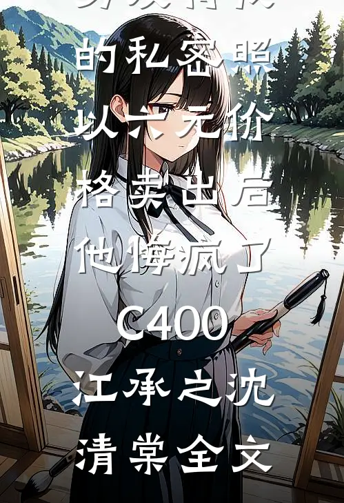 男友将我的私密照以六元价格卖出后，他悔疯了C400江承之沈清棠全文