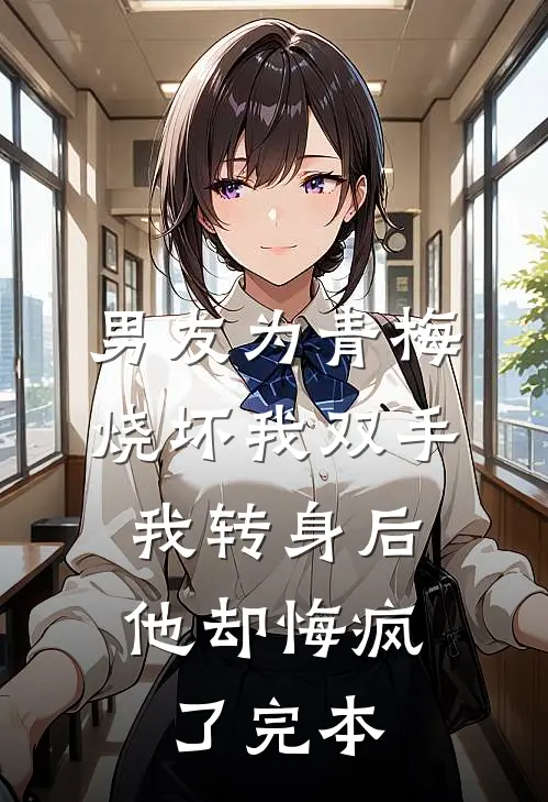 男友为青梅烧坏我双手，我转身后他却悔疯了完本