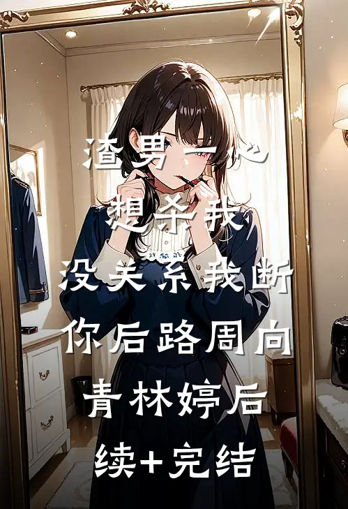 渣男一心想杀我，没关系我断你后路周向青林婷后续+完结