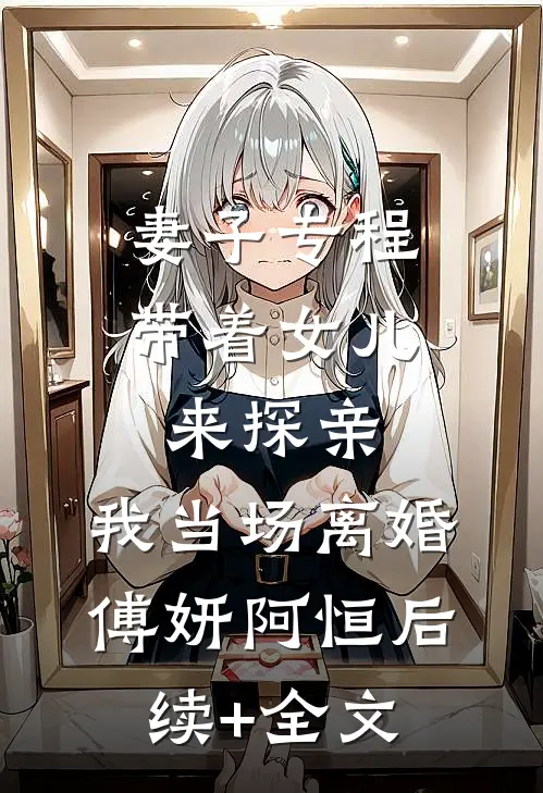 妻子专程带着女儿来探亲，我当场离婚傅妍阿恒后续+全文