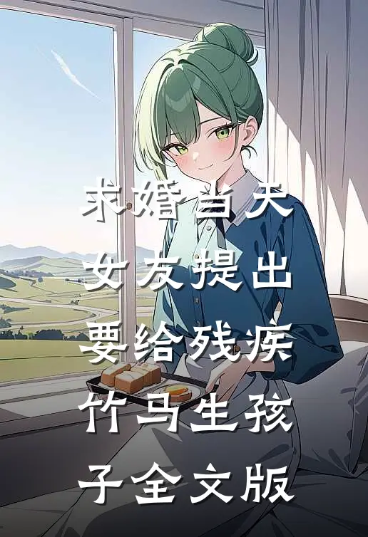 求婚当天，女友提出要给残疾竹马生孩子全文版