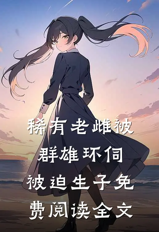 稀有老雌被群雄环伺，被迫生子免费阅读全文
