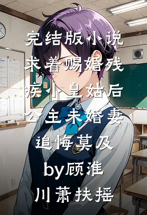 完结版小说求着赐婚残疾小皇姑后，公主未婚妻追悔莫及by顾淮川萧扶摇