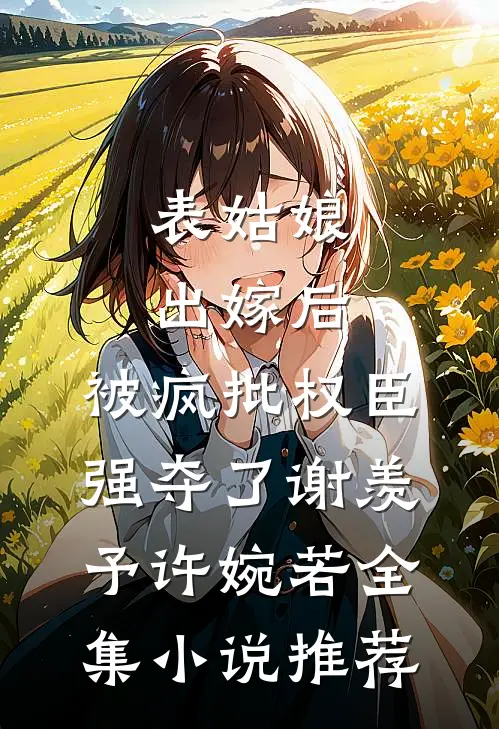 表姑娘出嫁后，被疯批权臣强夺了谢羡予许婉若全集小说推荐