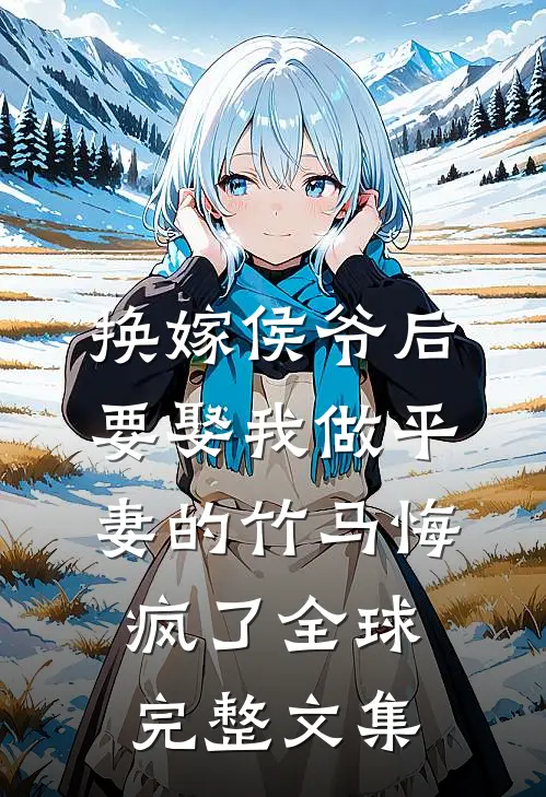 换嫁侯爷后，要娶我做平妻的竹马悔疯了全球完整文集