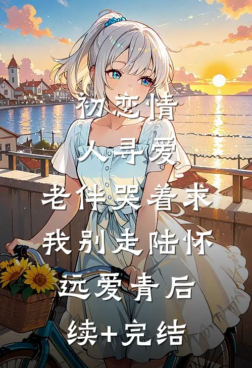 初恋情人寻爱，老伴哭着求我别走陆怀远爱青后续+完结