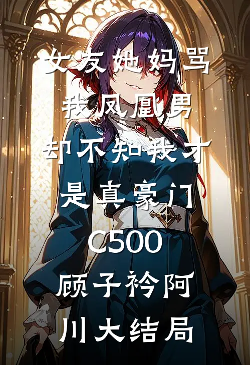女友她妈骂我凤凰男，却不知我才是真豪门C500顾子衿阿川大结局