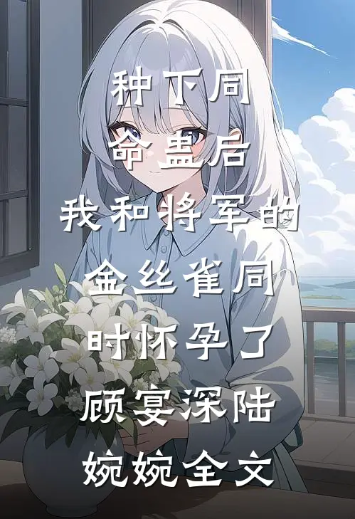 种下同命蛊后，我和将军的金丝雀同时怀孕了顾宴深陆婉婉全文